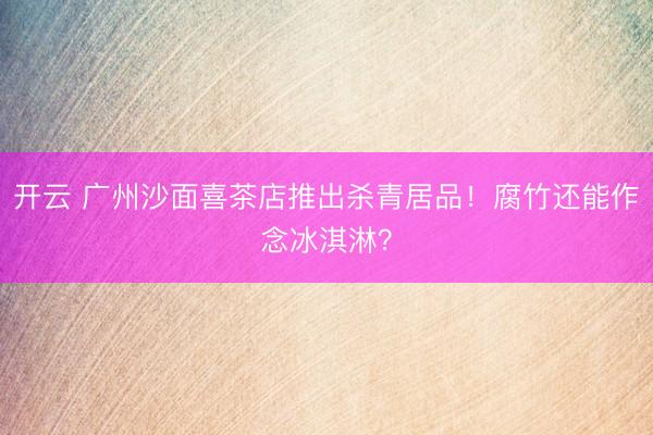 开云 广州沙面喜茶店推出杀青居品！腐竹还能作念冰淇淋？