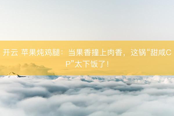 开云 苹果炖鸡腿：当果香撞上肉香，这锅“甜咸CP”太下饭了！