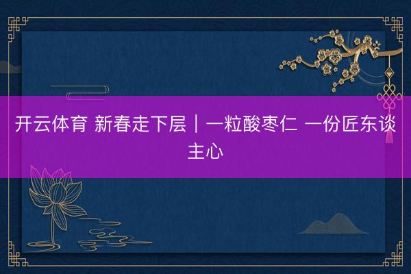 开云体育 新春走下层｜一粒酸枣仁 一份匠东谈主心