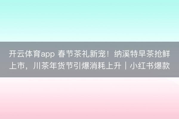 开云体育app 春节茶礼新宠！纳溪特早茶抢鲜上市，川茶年货节引爆消耗上升｜小红书爆款