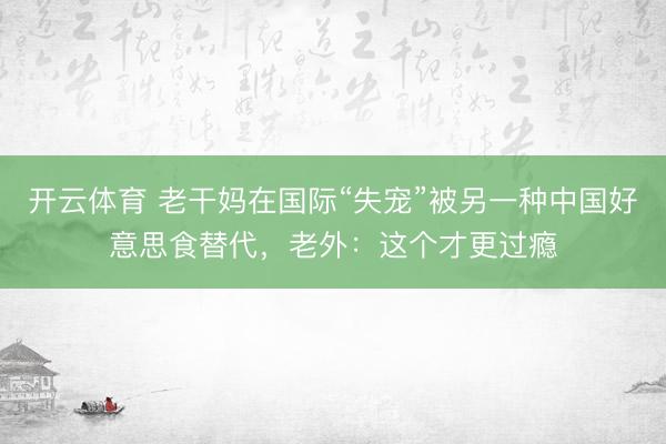 开云体育 老干妈在国际“失宠”被另一种中国好意思食替代，老外：这个才更过瘾