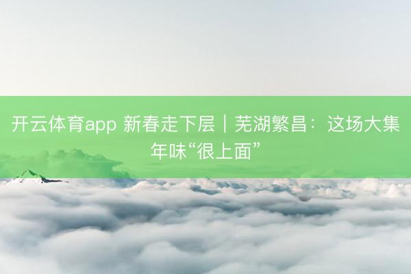 开云体育app 新春走下层｜芜湖繁昌：这场大集年味“很上面”