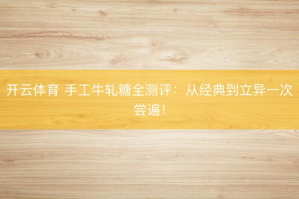 开云体育 手工牛轧糖全测评：从经典到立异一次尝遍！