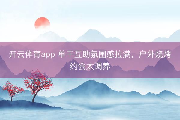 开云体育app 单干互助氛围感拉满,户外烧烤约会太调养