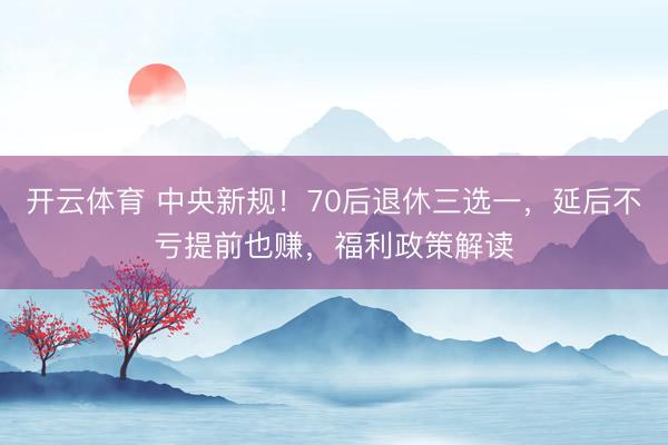 开云体育 中央新规！70后退休三选一，延后不亏提前也赚，福利政策解读