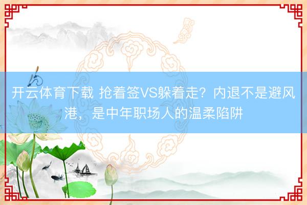 开云体育下载 抢着签VS躲着走？内退不是避风港，是中年职场人的温柔陷阱
