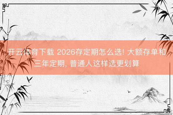 开云体育下载 2026存定期怎么选! 大额存单和三年定期， 普通人这样选更划算