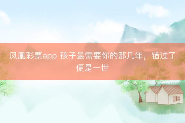 凤凰彩票app 孩子最需要你的那几年，错过了便是一世