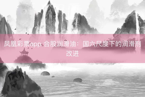 凤凰彩票app 合股润滑油：国六尺度下的润滑剂改进