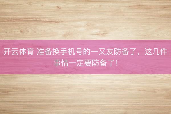 开云体育 准备换手机号的一又友防备了，这几件事情一定要防备了！
