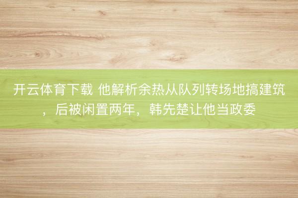 开云体育下载 他解析余热从队列转场地搞建筑，后被闲置两年，韩先楚让他当政委