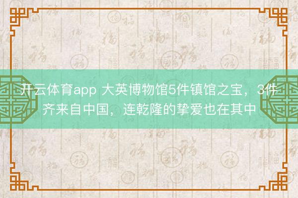 开云体育app 大英博物馆5件镇馆之宝,3件齐来自中国,连乾隆的挚爱也在其中