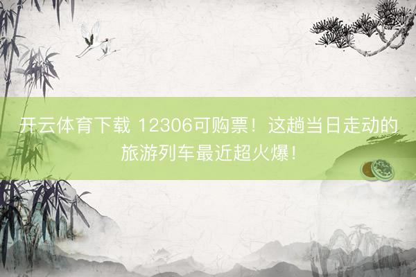 开云体育下载 12306可购票！这趟当日走动的旅游列车最近超火爆！