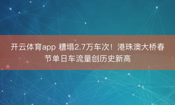 开云体育app 糟塌2.7万车次！港珠澳大桥春节单日车流量创历史新高