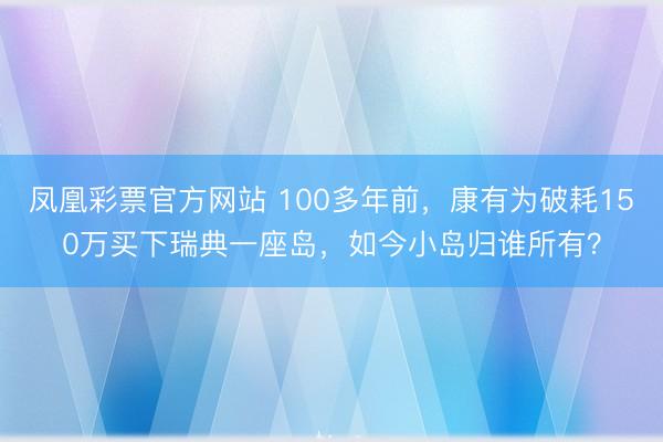 凤凰彩票官方网站 100多年前，康有为破耗150万买下瑞典一座岛，如今小岛归谁所有？