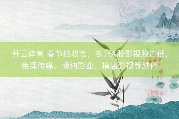 开云体育 春节档收官，多只A股影视股走低，色泽传媒、博纳影业、横店影视等跌停