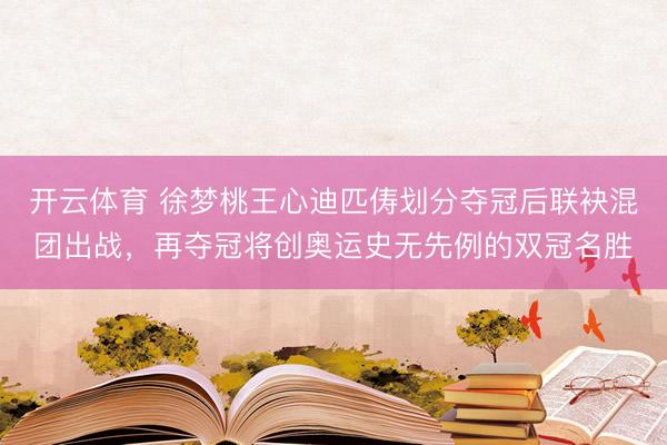 开云体育 徐梦桃王心迪匹俦划分夺冠后联袂混团出战，再夺冠将创奥运史无先例的双冠名胜