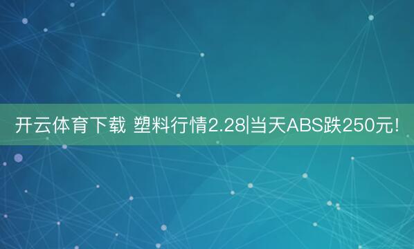 开云体育下载 塑料行情2.28|当天ABS跌250元!