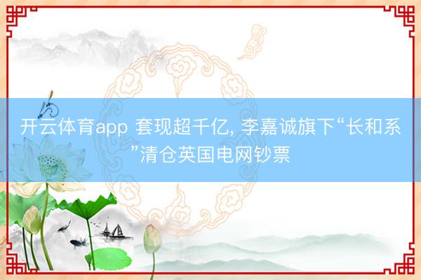 开云体育app 套现超千亿, 李嘉诚旗下“长和系”清仓英国电网钞票