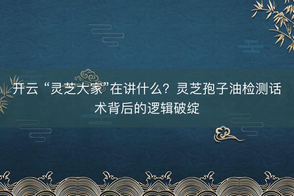 开云 “灵芝大家”在讲什么？灵芝孢子油检测话术背后的逻辑破绽