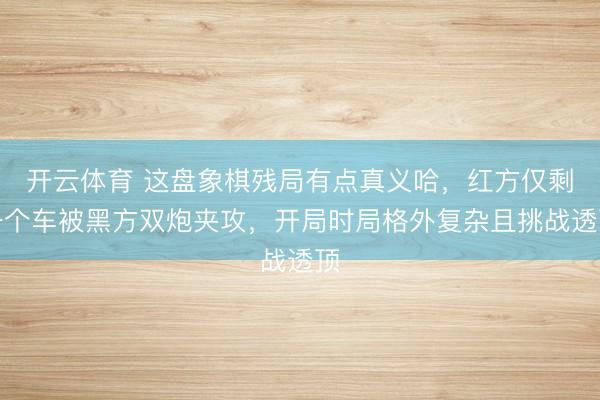开云体育 这盘象棋残局有点真义哈，红方仅剩一个车被黑方双炮夹攻，开局时局格外复杂且挑战透顶