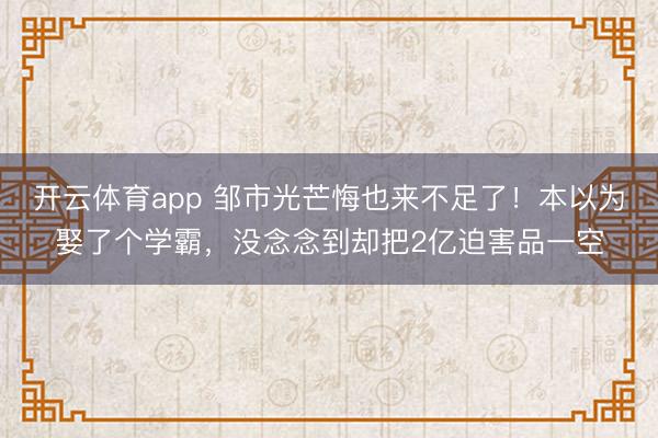 开云体育app 邹市光芒悔也来不足了！本以为娶了个学霸，没念念到却把2亿迫害品一空