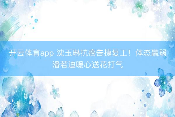 开云体育app 沈玉琳抗癌告捷复工！体态羸弱潘若迪暖心送花打气