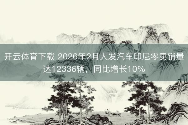开云体育下载 2026年2月大发汽车印尼零卖销量达12336辆，同比增长10%