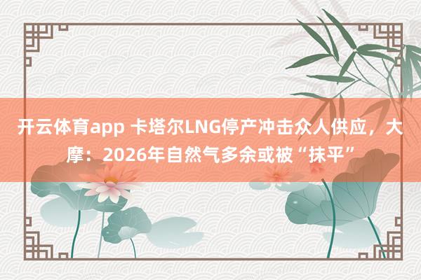 开云体育app 卡塔尔LNG停产冲击众人供应，大摩：2026年自然气多余或被“抹平”