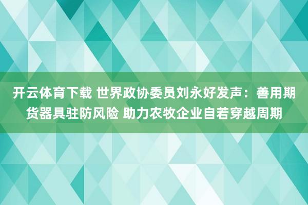 开云体育下载 世界政协委员刘永好发声:善用期货器具驻防风险 助力农牧企业自若穿越周期
