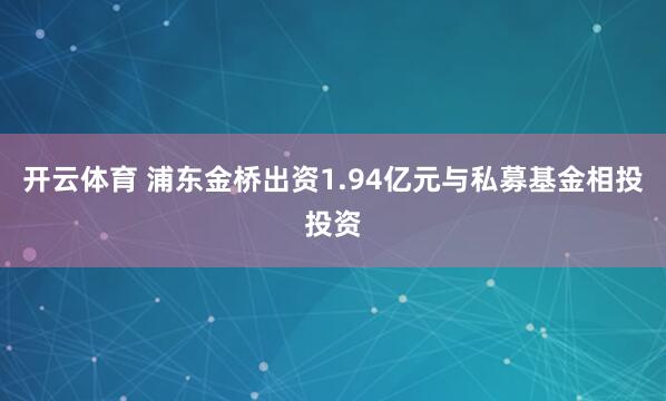 开云体育 浦东金桥出资1.94亿元与私募基金相投投资