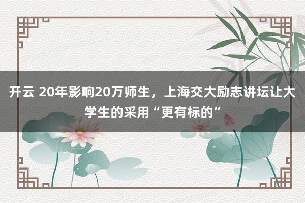 开云 20年影响20万师生,上海交大励志讲坛让大学生的采用“更有标的”