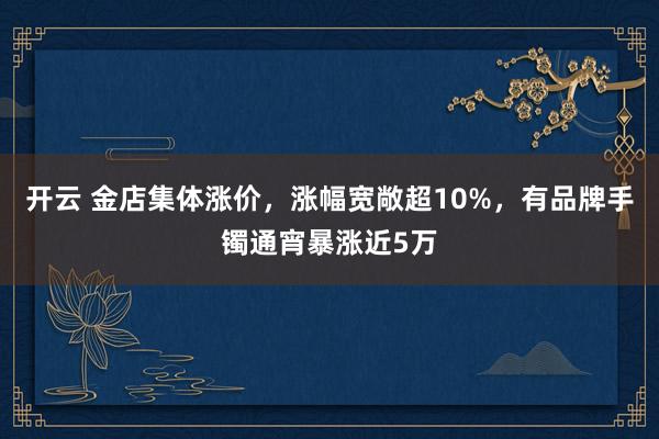 开云 金店集体涨价，涨幅宽敞超10%，有品牌手镯通宵暴涨近5万
