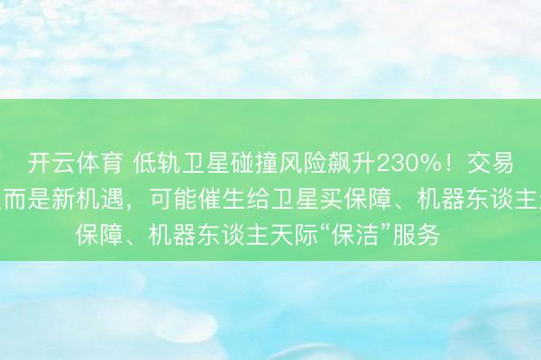 开云体育 低轨卫星碰撞风险飙升230%！交易航天精英治服这反而是新机遇，可能催生给卫星买保障、机器东谈主天际“保洁”服务⋯⋯