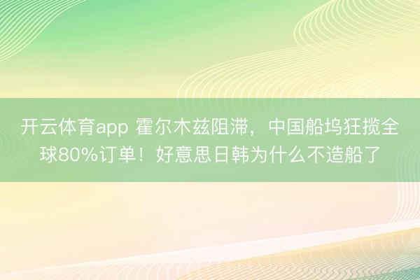 开云体育app 霍尔木兹阻滞，中国船坞狂揽全球80%订单！好意思日韩为什么不造船了
