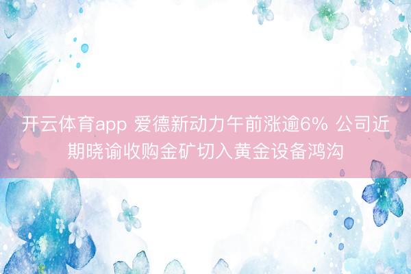 开云体育app 爱德新动力午前涨逾6% 公司近期晓谕收购金矿切入黄金设备鸿沟