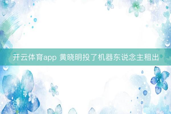 开云体育app 黄晓明投了机器东说念主租出