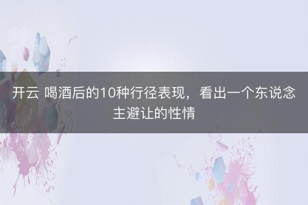 开云 喝酒后的10种行径表现，看出一个东说念主避让的性情