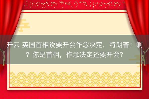 开云 英国首相说要开会作念决定，特朗普：啊？你是首相，作念决定还要开会？