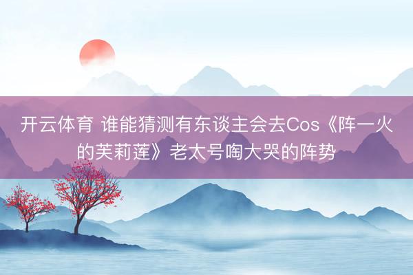 开云体育 谁能猜测有东谈主会去Cos《阵一火的芙莉莲》老太号啕大哭的阵势