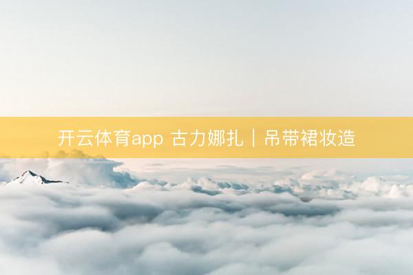 开云体育app 古力娜扎|吊带裙妆造