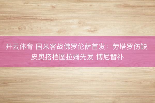 开云体育 国米客战佛罗伦萨首发：劳塔罗伤缺 皮奥搭档图拉姆先发 博尼替补