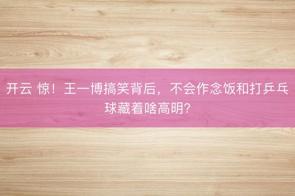开云 惊！王一博搞笑背后，不会作念饭和打乒乓球藏着啥高明？