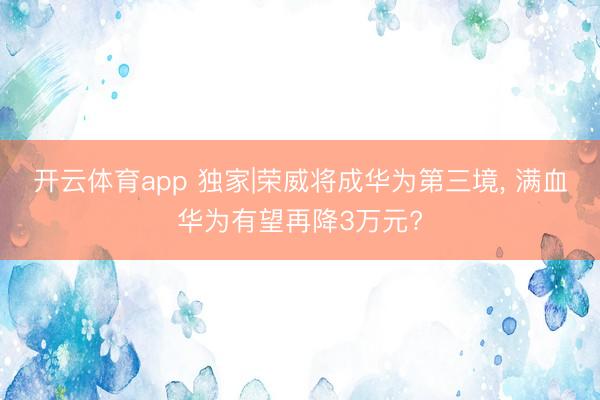 开云体育app 独家|荣威将成华为第三境, 满血华为有望再降3万元?