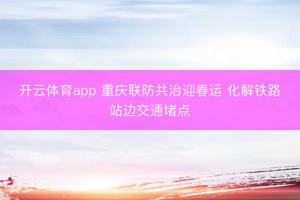 开云体育app 重庆联防共治迎春运 化解铁路站边交通堵点