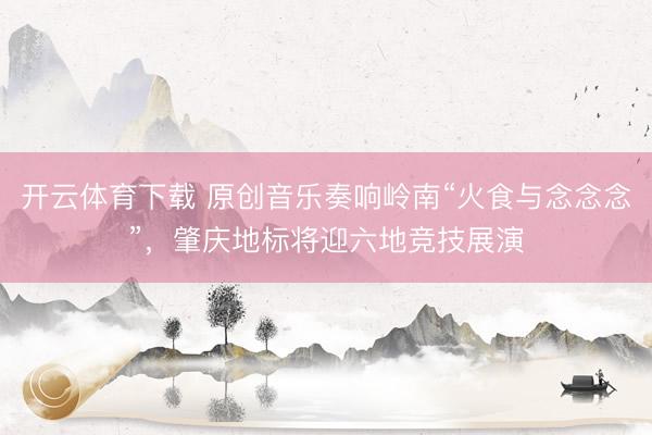 开云体育下载 原创音乐奏响岭南“火食与念念念”，肇庆地标将迎六地竞技展演