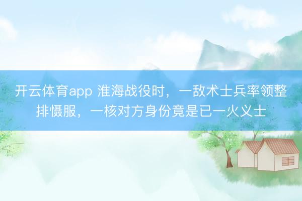 开云体育app 淮海战役时，一敌术士兵率领整排慑服，一核对方身份竟是已一火义士