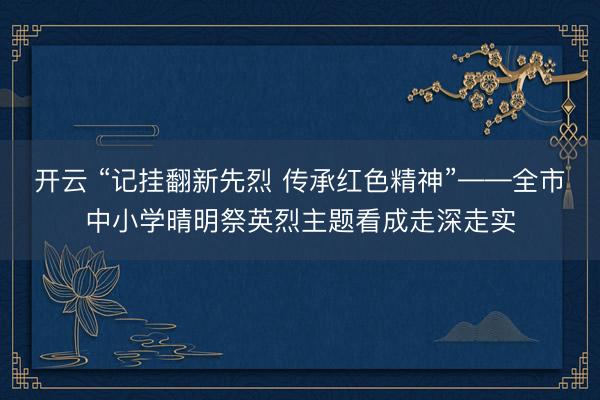 开云 “记挂翻新先烈 传承红色精神”——全市中小学晴明祭英烈主题看成走深走实