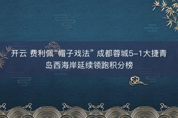 开云 费利佩“帽子戏法” 成都蓉城5-1大捷青岛西海岸延续领跑积分榜