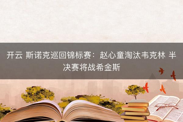 开云 斯诺克巡回锦标赛：赵心童淘汰韦克林 半决赛将战希金斯